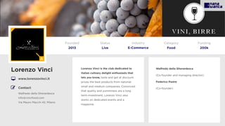 Lorenzo Vinci is the club dedicated to
Italian culinary delight enthusiasts that
lets you know, taste and get at discount
prices the best products from national
small and medium companies. Convinced
that quality and yumminess are a long
term-investment, Lorenzo Vinci also
works on dedicated events and a
magazine.
Lorenzo Vinci
www.lorenzovinci.it
Founded
2013
Status
Live
Funding
200k
Contact:
Walfredo della Gherardesca
info@vincifood.com
Via Mauro Macchi 42, Milano
Walfredo della Gherardesca
(Co-founder and managing director).
Federico Pastre
(Co-founder)
Category
Food
Industry
E-Commerce
 