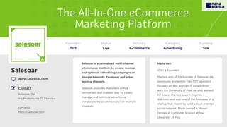 Salesoar is a centralized multi-channel
eCommerce platform to create, manage
and optimize advertising campaigns on
Google Adwords, Facebook and other
leading channels.
Salesoar provides marketers with a
centralized and scalable way to create,
manage and optimize advertising
campaigns for ecommerce(s) on multiple
channels.
Salesoar
www.salesoar.com
Founded
2015
Status
Live
Funding
50k
Contact:
Salesoar SRL
Via Pindemonte 71, Florence
contatto:
hello@salesoar.com
Mario Veri
(Ceo & Founder)
Mario is one of the founder of Salesoar. He
previously worked on DataTXT, a project
focused on text analysis in cooperation
with the University of Pisa. He also worked
for one of the top Search Engines,
Ask.com, and was one of the founders of a
startup that meant to build a local oriented
social network. Mario earned a Master
Degree in Computer Science at the
University of Pisa.
Category
Advertising
Industry
E-commerce
 