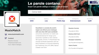 MusixMatch is currently the world’s
largest and oﬃcial Lyrics Catalogue
with more than 30M users worldwide
and primary destination on mobile and
connected devices for Songs Lyrics
passionate. Available on iOS, Android,
WP, Spotify, Chrome, TV, MusiXmatch has
ensured worldwide agreement with top
Music Publishers as Universal Publishing,
Emi Publishing, Sony ATV, BMG, Warner
Chappel, and more.
MusixMatch
www.musixmatch.com
Founded
2010
Status
Live
Funding
8,8M
Contact:
Massimo Ciociola
info@musixmatch.com
Via S. Vitale 5, Bologna
Massimo Ciociola
(Founder & CEO).
Gianluca Delli Carri
(Founder & COO).
Giuseppe Costantino
(Co-Founder & Engineer).
Valerio Paolini
(Co-Founder & Engineer).
I
Category
Entertainment
Industry
Mobile App
 