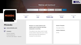 Misiedo is an online platform that
enables users to discover and book
restaurants in real-time.
The platform also allows users to read
reviews before taking their pick. At the
same time allows the restaurant to
manage the reservations.
Misiedo
www.misiedo.com
Founded
2011
Status
Live
Funding
1M
Simone Tomaello
(Founder & CEO).
Andrea Cadamuro
(CTO).
Category
Food
Industry
Mobile App
Contact:
Simone Tomaello
info@misiedo.com
Via Torino 135, Mestre - Venezia
I
 