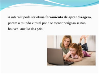 A internet pode ser ótima ferramenta de aprendizagem,
porém o mundo virtual pode se tornar perigoso se não
houver auxílio dos pais.
 