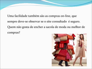 Uma facilidade também são as compras on-line, que
sempre deve-se observar se o site consultado é seguro.
Quem não gosta de encher a sacola de moda ou melhor de
compras?
 