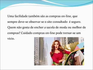 Uma facilidade também são as compras on-line, que
sempre deve-se observar se o site consultado é seguro.
Quem não gosta de encher a sacola de moda ou melhor de
compras? Cuidado compras on-line pode tornar-se um
vício.
 