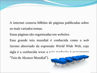A internet conecta bilhões de páginas publicadas sobre
os mais variados temas.
Essas páginas são organizadas em websites.
Essa grande teia mundial é conhecida como a web
(termo abreviado da expressão World Wide Web, cuja
sigla é a conhecida www e cuja tradução é exatamente
“Teia de Alcance Mundial”).
 