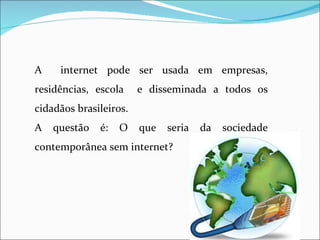 A    internet pode ser usada em empresas,
residências, escola     e disseminada a todos os
cidadãos brasileiros.
A   questão   é:   O    que   seria   da   sociedade
contemporânea sem internet?
 