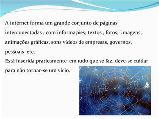 A internet forma um grande conjunto de páginas
interconectadas , com informações, textos , fotos, imagens,
animações gráficas, sons vídeos de empresas, governos,
pessoais etc.
Está inserida praticamente em tudo que se faz, deve-se cuidar
para não tornar-se um vício.
 