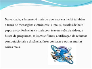 Na verdade, a Internet é mais do que isso, ela inclui também
a troca de mensagens eletrônicas: e-mails , as salas de bate-
papo, as conferências virtuais com transmissão de vídeos, a
busca de programas, músicas e filmes, a utilização de recursos
computacionais a distância, fazer compras e outras muitas
coisas mais.
 