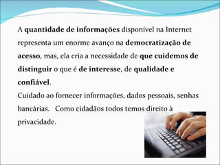 A quantidade de informações disponível na Internet
representa um enorme avanço na democratização de
acesso, mas, ela cria a necessidade de que cuidemos de
distinguir o que é de interesse, de qualidade e
confiável.
Cuidado ao fornecer informações, dados pessoais, senhas
bancárias. Como cidadãos todos temos direito à
privacidade.
 