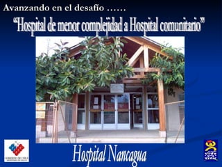 Avanzando en el desafío …… “Hospital de menor complejidad a Hospital comunitario” Hospital Nancagua 