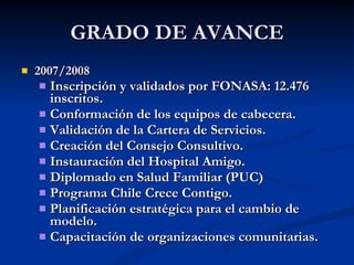 GRADO DE AVANCE 2007/2008 Inscripción y validados por FONASA: 12.476 inscritos.  Conformación de los equipos de cabecera. Validación de la Cartera de Servicios. Creación del Consejo Consultivo. Instauración del Hospital Amigo. Diplomado en Salud Familiar (PUC) Programa Chile Crece Contigo. Planificación estratégica para el cambio de modelo. Capacitación de organizaciones comunitarias. 