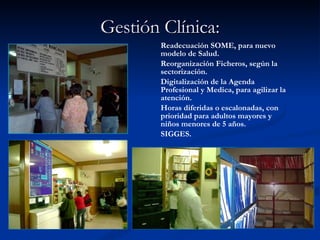 Gestión Clínica: Readecuación SOME, para nuevo modelo de Salud. Reorganización Ficheros, según la sectorización. Digitalización de la Agenda Profesional y Medica, para agilizar la atención. Horas diferidas o escalonadas, con prioridad para adultos mayores y niños menores de 5 años. SIGGES. 