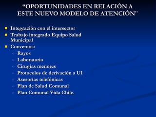 Integración con el intersector Trabajo integrado Equipo Salud Municipal Convenios:  Rayos Laboratorio Cirugías menores Protocolos de derivación a U1 Asesorías telefónicas Plan de Salud Comunal  Plan Comunal Vida Chile. “ OPORTUNIDADES EN RELACIÓN A ESTE NUEVO MODELO DE ATENCIÓN ” 