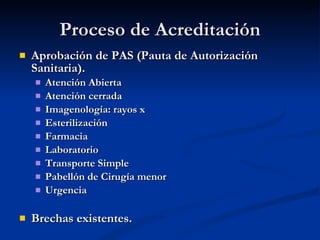 Proceso de Acreditación Aprobación de PAS (Pauta de Autorización Sanitaria). Atención Abierta Atención cerrada Imagenología: rayos x Esterilización Farmacia Laboratorio Transporte Simple Pabellón de Cirugía menor Urgencia Brechas existentes. 