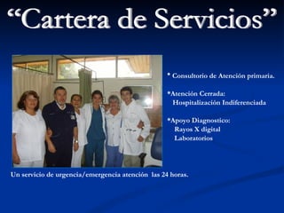 Un servicio de urgencia/emergencia atención  las 24 horas. “Cartera de Servicios” *   Consultorio de Atención primaria. *Atención Cerrada: Hospitalización Indiferenciada *Apoyo Diagnostico: Rayos X digital Laboratorios 