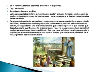  En el libro de Jeremías podemos mensionar lo siguiente:
 Cap1 verso 4-10.
 Jeremías es llamado por Dios
 Le llego una palabra de Yave a Jeremías que decia “ antes de formarte en el seno de tu
madre, ya te conocía; antes de que nacieras , yo te consagre, y te destine hacer profetas
de las naciones”
 Es un punto importante, ya que Dios conoce nuestros pasos en esta tierra, como bien lo
decía que, antes de que nuestro padres nos conocieran el ya había destinado nuestro
camino, encargandonos una misión importante que cada uno posee, lo que falta es que
descubramos lo que Dios nos ha encomendado, y que no tengamos miedo de cumplir el
madato ya que el nos a dado la sabiduría , fuerza y valor suficiente para lograr cumplir el
objetivo por el cual el nos mando a este mundo, dado a que solo somos pasejeros de la
vida, y guiados por el Espíritu Santo .
 