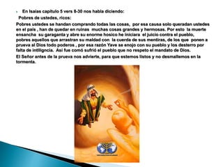  En Isaías capítulo 5 vers 8-30 nos habla diciendo:
Pobres de ustedes, ricos:
Pobres ustedes se handan comprando todas las cosas, por esa causa solo queradan ustedes
en el país , han de quedar en ruinas muchas cosas grandes y hermosas. Por esto la muerte
ensancha su garaganta y abre su enorme hosico he iniciara el juicio contra el pueblo,
pobres aquellos que arrastran su maldad con la cuerda de sus mentiras, de los que ponen a
prueva al Dios todo poderos , por esa razón Yave se enojo con su pueblo y los desterro por
falta de intlligncia. Así fue comó sufrió el pueblo que no respeto el mandato de Dios.
El Señor antes de la prueva nos advierte, para que estemos listos y no desmallemos en la
tormenta.
 