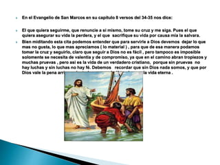  En el Evangelio de San Marcos en su capítulo 8 versos del 34-35 nos dice:
 El que quiera seguirme, que renuncie a si mismo, tome su cruz y me siga. Pues el que
quiera asegurar su vida la perdera, y el que sacrifique su vida por causa mía la salvara.
 Bien miditando esta cita podemos entender que para servirle a Dios devemos dejar lo que
mas no gusta, lo que mas apreciamos ( lo material ) , para que de esa manera podamos
tomar la cruz y seguirlo, claro que seguir a Dios no es fácil , pero tampoco es imposible
solomente se necesita de valentia y de compromiso, ya que en el camino abran tropiezos y
muchas pruevas , pero asi es la vida de un verdadero cristiano, porque sin pruevas no
hay luchas y sin luchas no hay fé. Debemos recordar que sin Dios nada somos, y que por
Dios vale la pena arriesgarlo todo, porque de él tendremos la vida eterna .
 