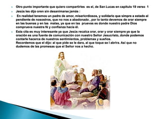  Otro punto importante que quiero compartirles es el, de San Lucas en capítulo 18 verso 1
 Jesús les dijo oren sin desanimarse jamás :
 En realidad tenemos un padre de amor, misericrdiosos, y solidario que simpre a estado al
pendiente de nosostros, que no nos a abadonado , por lo tanto devemos de orar siempre
en las buenas y en las malas, ya que en las pruevas es donde nuestro padre Dios
comprueva nuestra fé y confianza hacia él.
 Esta cita es muy interesante ya que Jesús recalca orar, orar y orar siempre ya que la
oración es una fuente de comunicación con nuestro Señor Jesucristo, donde podemos
contarle hacerca de nuestros sentimientos, problemas y sueños.
Recordemos que el dijo: al que pide se le dara, al que toque se l abrira. Así que no
dudemos de las promesas que el Señor nos a hecho.
 