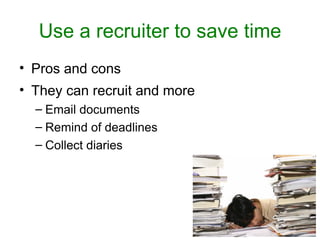Use a recruiter to save time
• Pros and cons
• They can recruit and more
  – Email documents
  – Remind of deadlines
  – Collect diaries
 