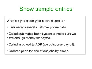 Show sample entries
What did you do for your business today?

• I answered several customer phone calls.

• Called automated bank system to make sure we
have enough money for payroll.

• Called in payroll to ADP (we outsource payroll).

• Ordered parts for one of our jobs by phone.
 