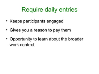 Require daily entries
• Keeps participants engaged

• Gives you a reason to pay them

• Opportunity to learn about the broader
  work context
 