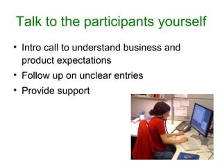 Talk to the participants yourself
• Intro call to understand business and
  product expectations
• Follow up on unclear entries
• Provide support
 