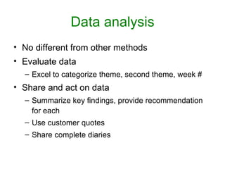 Data analysis
• No different from other methods
• Evaluate data
  – Excel to categorize theme, second theme, week #
• Share and act on data
  – Summarize key findings, provide recommendation
    for each
  – Use customer quotes
  – Share complete diaries
 