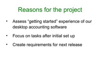 Reasons for the project
•   Assess “getting started” experience of our
    desktop accounting software

•   Focus on tasks after initial set up

•   Create requirements for next release
 