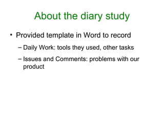 About the diary study
• Provided template in Word to record
  – Daily Work: tools they used, other tasks
  – Issues and Comments: problems with our
    product
 