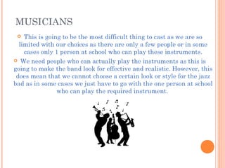 MUSICIANS
 This is going to be the most difficult thing to cast as we are so
limited with our choices as there are only a few people or in some
cases only 1 person at school who can play these instruments.
 We need people who can actually play the instruments as this is
going to make the band look for effective and realistic. However, this
does mean that we cannot choose a certain look or style for the jazz
bad as in some cases we just have to go with the one person at school
who can play the required instrument.
 