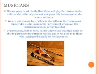 MUSICIANS
 We are going to ask Emily Hart if she will play the clarinet in the
video as she is the only student who plays this instrument ad she
is very advanced.
 We are going to ask Izzy Pelling is she will play the violin in our
music video as she is again the only student who plays this
instrument and she is very talented.
 Unfortunately, both of these students have said that they won’t be
able to participate for different reasons and so we need to re-think
who is going to be available for these roles.
 