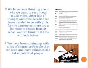  We have been thinking about
who we want to cast in our
music video. After lots of
thought and consideration we
have decided to go with girls
for the dancers as there are a
lot more to choose from at
school and we think that this
will look better.
 We have been coming up with
a list of characters/people that
we need and have culminated a
list of potential people.
 