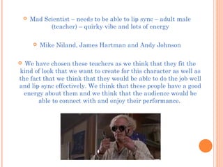  Mad Scientist – needs to be able to lip sync – adult male
(teacher) – quirky vibe and lots of energy
 Mike Niland, James Hartman and Andy Johnson
 We have chosen these teachers as we think that they fit the
kind of look that we want to create for this character as well as
the fact that we think that they would be able to do the job well
and lip sync effectively. We think that these people have a good
energy about them and we think that the audience would be
able to connect with and enjoy their performance.
 