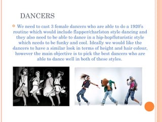 DANCERS
 We need to cast 3 female dancers who are able to do a 1920’s
routine which would include flapper/charlston style dancing and
they also need to be able to dance in a hip-hop/futuristic style
which needs to be funky and cool. Ideally we would like the
dancers to have a similar look in terms of height and hair colour,
however the main objective is to pick the best dancers who are
able to dance well in both of these styles.
 