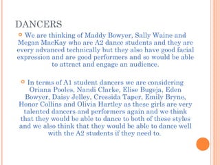 DANCERS
 We are thinking of Maddy Bowyer, Sally Waine and
Megan MacKay who are A2 dance students and they are
every advanced technically but they also have good facial
expression and are good performers and so would be able
to attract and engage an audience.
 In terms of A1 student dancers we are considering
Oriana Pooles, Nandi Clarke, Elise Bugeja, Eden
Bowyer, Daisy Jelley, Cressida Taper, Emily Bryne,
Honor Collins and Olivia Hartley as these girls are very
talented dancers and performers again and we think
that they would be able to dance to both of these styles
and we also think that they would be able to dance well
with the A2 students if they need to.
 