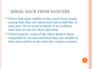 EMAIL BACK FROM DANCERS
 I have had some replies to the email from people
saying that they are interested and would like to
take part. So we need to think of an audition
time hen we can see their potential.
 Unfortunately, some of the other dancers have
responded to me and said that they are unable to
take part and be in the video for various reasons.
 