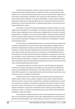 A partir do Renascimento, o teatro europeu encontraria um terreno fértil para
     seu desenvolvimento e popularização, em particular na Itália. A aproximação das elites
     intelectuais ao universo da cultura clássica greco-romana, estimulada pelo reaparecimen-
     to dos textos dramatúrgicos e filosóficos; dos manuscritos sobre arquitetura, música e
     pintura (documentos confinados, ao longo da Idade Média, a restritos setores da igreja),
     propiciaria a expansão do campo do espetáculo, com o aprimoramento dos recursos ar-
     quitetônicos e cênicos, que permitiriam a criação do palco italiano e de novas formas de
     representação como a ópera.
             No entanto, o retorno dos textos dramatúrgicos aos cânones clássicos, com suas
     exigências de linearidade e de causalidade, e de respeito às regras das unidades de ação,
     tempo e lugar, estabelecidas como modelos para a tragédia (que os franceses atribuíram,
     supostamente, a Aristóteles, numa leitura da Arte Poética), acabaria por ditar os parâme-
     tros de um teatro erudito e palaciano. Este teatro atingiria uma parcela de público restri-
     ta aos círculos aristocráticos e burgueses, mas iria determinar a oficialidade e a nobreza
     da dramaturgia clássica.
             Por outro lado, a commedia dell’arte italiana, construída sobre bases teatrais não-
     canônicas e extraliterárias, alcançaria enorme repercussão popular, estabelecendo um
     paralelismo importante em relação ao teatro oficial, transformando as práticas teatrais
     europeias. As trupes itinerantes subsistiriam do século XVI ao século XVIII, espalhando-
     se por toda a Europa, buscando, em maior ou menor grau, uma modalidade de expres-
     são artística que iria exigir domínio técnico dos comediantes na execução de cantos, dan-
     ças e acrobacias, o que iria determinar o caráter de ofício de sua atividade. Aspectos que
     levariam diversos historiadores a considerar as companhias de commedia dell’arte como
     sendo responsáveis pelas primeiras práticas profissionais em teatro, além de serem vistas
     como o primeiro grande laboratório do ator.
             As companhias dell’arte, de caráter itinerante, eram formadas por integrantes
     oriundos das camadas mais pobres da sociedade, que encontravam nas atividades das
     trupes uma possibilidade de sobrevivência, aí incluindo mulheres e nobres decadentes.
     Estes últimos passavam a se responsabilizar pela escrita dos roteiros e repertórios, já que
     se destacavam por sua origem cultural letrada.
             Utilizando um acervo de materiais em que constavam trechos paródicos de co-
     médias clássicas, sátiras, farsas, poemas, citações musicais, piadas e danças obscenas,
     números circenses, cenas de amor e pantomimas os espetáculos organizavam-se a partir
     dos canovaccios ou scenarios, constituindo-se de roteiros de ações e enredos, por meio
     dos quais os atores improvisavam. Com a repetição dessas estruturas de ações, os come-
     diantes remontavam e associavam os elementos de seus próprios acervos artísticos, de
     acordo com o lugar e a ocasião, numa performance viva, que conferia espontaneidade e
     atualidade a cada apresentação.
             Os comediantes trabalhavam durante anos no aprimoramento de sua técnica cor-
     poral e vocal, dedicando, geralmente, toda a vida à representação de um único persona-
     gem-tipo. Estes personagens eram caracterizados por máscaras, sem expressividade pró-

66                                Textos Escolhidos de Cultura e Arte Populares, v. 5, n. 1, 2008
 