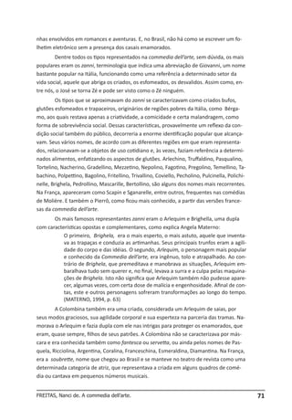 nhas envolvidos em romances e aventuras. E, no Brasil, não há como se escrever um fo-
lhetim eletrônico sem a presença dos casais enamorados.
        Dentre todos os tipos representados na commedia dell’arte, sem dúvida, os mais
populares eram os zanni, terminologia que indica uma abreviação de Giovanni, um nome
bastante popular na Itália, funcionando como uma referência a determinado setor da
vida social, aquele que abriga os criados, os esfomeados, os desvalidos. Assim como, en-
tre nós, o José se torna Zé e pode ser visto como o Zé ninguém.
        Os tipos que se aproximavam do zanni se caracterizavam como criados bufos,
glutões esfomeados e trapaceiros, originários de regiões pobres da Itália, como Bérga-
mo, aos quais restava apenas a criatividade, a comicidade e certa malandragem, como
forma de sobrevivência social. Dessas características, provavelmente um reflexo da con-
dição social também do público, decorreria a enorme identificação popular que alcança-
vam. Seus vários nomes, de acordo com as diferentes regiões em que eram representa-
dos, relacionavam-se a objetos de uso cotidiano e, às vezes, faziam referência a determi-
nados alimentos, enfatizando os aspectos de glutões. Arlechino, Truffaldino, Pasqualino,
Tortelino, Nacherino, Gradellino, Mezzetino, Nepolino, Fagotino, Pregolino, Temellino, Ta-
bachino, Polpettino, Bagolino, Fritellino, Trivallino, Coviello, Pecholino, Pulcinella, Polichi-
nelle, Brighela, Pedrollino, Mascarille, Bertollino, são alguns dos nomes mais recorrentes.
Na França, apareceram como Scapin e Sganarelle, entre outros, frequentes nas comédias
de Molière. E também o Pierrô, como ficou mais conhecido, a partir das versões france-
sas da commedia dell’arte.
       Os mais famosos representantes zanni eram o Arlequim e Brighella, uma dupla
com características opostas e complementares, como explica Angela Materno:
           O primeiro, Brighela, era o mais esperto, o mais astuto, aquele que inventa-
           va as trapaças e conduzia as artimanhas. Seus principais trunfos eram a agili-
           dade do corpo e das idéias. O segundo, Arlequim, o personagem mais popular
           e conhecido da Commedia dell’arte, era ingênuo, tolo e atrapalhado. Ao con-
           trário de Brighela, que premeditava e manobrava as situações, Arlequim em-
           baralhava tudo sem querer e, no final, levava a surra e a culpa pelas maquina-
           ções de Brighela. Isto não significa que Arlequim também não pudesse apare-
           cer, algumas vezes, com certa dose de malícia e engenhosidade. Afinal de con-
           tas, este e outros personagens sofreram transformações ao longo do tempo.
           (MATERNO, 1994, p. 63)
        A Colombina também era uma criada, considerada um Arlequim de saias, por
seus modos graciosos, sua agilidade corporal e sua esperteza na parceria das tramas. Na-
morava o Arlequim e fazia dupla com ele nas intrigas para proteger os enamorados, que
eram, quase sempre, filhos de seus patrões. A Colombina não se caracterizava por más-
cara e era conhecida também como fantesca ou servetta, ou ainda pelos nomes de Pas-
quela, Ricciolina, Argentina, Coralina, Franceschina, Esmeraldina, Diamantina. Na França,
era a soubrette, nome que chegou ao Brasil e se manteve no teatro de revista como uma
determinada categoria de atriz, que representava a criada em alguns quadros de comé-
dia ou cantava em pequenos números musicais.


FREITAS, Nanci de. A commedia dell’arte.                                                           71
 