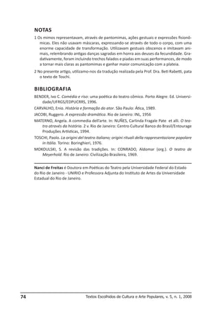 NOTAS
1 Os mimos representavam, através de pantomimas, ações gestuais e expressões fisionômicas. Eles não usavam máscaras, expressando-se através de todo o corpo, com uma
enorme capacidade de transformação. Utilizavam gestuais obscenos e imitavam animais, relembrando antigas danças sagradas em honra aos deuses da fecundidade. Gradativamente, foram incluindo trechos falados e piadas em suas performances, de modo
a tornar mais claras as pantomimas e ganhar maior comunicação com a plateia.
2 No presente artigo, utilizamo-nos da tradução realizada pela Prof. Dra. Beti Rabetti, pata
o texto de Toschi.

BIBLIOGRAFIA
BENDER, Ivo C. Comédia e riso: uma poética do teatro cômico. Porto Alegre: Ed. Universidade/UFRGS/EDPUCRRS, 1996.
CARVALHO, Enio. História e formação do ator. São Paulo: Ática, 1989.
JACOBI, Ruggero. A expressão dramática. Rio de Janeiro: INL, 1956
MATERNO, Angela. A commedia dell’arte. In: NUÑES, Carlinda Fragale Pate et alli. O teatro através da história. 2 v. Rio de Janeiro: Centro Cultural Banco do Brasil/Entourage
Produções Artísticas, 1994.
TOSCHI, Paolo. La origini del teatro italiano; origini rituali della rappresentazione popolare
in Itália. Torino: Boringhieri, 1976.
MOKOULSKI, S. A revisão das tradições. In: CONRADO, Aldomar (org.). O teatro de
Meyerhold. Rio de Janeiro: Civilização Brasileira, 1969.
Nanci de Freitas é Doutora em Poéticas do Teatro pela Universidade Federal do Estado
do Rio de Janeiro - UNIRIO e Professora Adjunta do Instituto de Artes da Universidade
Estadual do Rio de Janeiro.

74

Textos Escolhidos de Cultura e Arte Populares, v. 5, n. 1, 2008

 