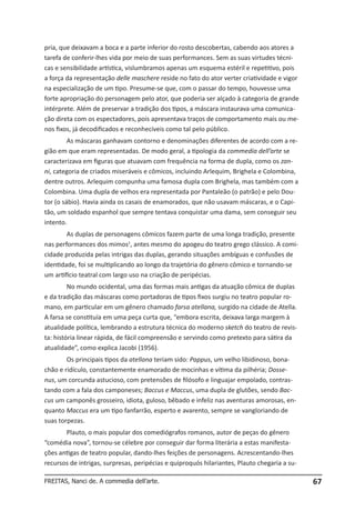 pria, que deixavam a boca e a parte inferior do rosto descobertas, cabendo aos atores a
tarefa de conferir-lhes vida por meio de suas performances. Sem as suas virtudes técnicas e sensibilidade artística, vislumbramos apenas um esquema estéril e repetitivo, pois
a força da representação delle maschere reside no fato do ator verter criatividade e vigor
na especialização de um tipo. Presume-se que, com o passar do tempo, houvesse uma
forte apropriação do personagem pelo ator, que poderia ser alçado à categoria de grande
intérprete. Além de preservar a tradição dos tipos, a máscara instaurava uma comunicação direta com os espectadores, pois apresentava traços de comportamento mais ou menos fixos, já decodificados e reconhecíveis como tal pelo público.
As máscaras ganhavam contorno e denominações diferentes de acordo com a região em que eram representadas. De modo geral, a tipologia da commedia dell’arte se
caracterizava em figuras que atuavam com frequência na forma de dupla, como os zanni, categoria de criados miseráveis e cômicos, incluindo Arlequim, Brighela e Colombina,
dentre outros. Arlequim compunha uma famosa dupla com Brighela, mas também com a
Colombina. Uma dupla de velhos era representada por Pantaleão (o patrão) e pelo Doutor (o sábio). Havia ainda os casais de enamorados, que não usavam máscaras, e o Capitão, um soldado espanhol que sempre tentava conquistar uma dama, sem conseguir seu
intento.
As duplas de personagens cômicos fazem parte de uma longa tradição, presente
nas performances dos mimos1, antes mesmo do apogeu do teatro grego clássico. A comicidade produzida pelas intrigas das duplas, gerando situações ambíguas e confusões de
identidade, foi se multiplicando ao longo da trajetória do gênero cômico e tornando-se
um artifício teatral com largo uso na criação de peripécias.
No mundo ocidental, uma das formas mais antigas da atuação cômica de duplas
e da tradição das máscaras como portadoras de tipos fixos surgiu no teatro popular romano, em particular em um gênero chamado farsa atellana, surgido na cidade de Atella.
A farsa se constituía em uma peça curta que, “embora escrita, deixava larga margem à
atualidade política, lembrando a estrutura técnica do moderno sketch do teatro de revista: história linear rápida, de fácil compreensão e servindo como pretexto para sátira da
atualidade”, como explica Jacobi (1956).
Os principais tipos da atellana teriam sido: Pappus, um velho libidinoso, bonachão e ridículo, constantemente enamorado de mocinhas e vítima da pilhéria; Dossenus, um corcunda astucioso, com pretensões de filósofo e linguajar empolado, contrastando com a fala dos camponeses; Baccus e Maccus, uma dupla de glutões, sendo Baccus um camponês grosseiro, idiota, guloso, bêbado e infeliz nas aventuras amorosas, enquanto Maccus era um tipo fanfarrão, esperto e avarento, sempre se vangloriando de
suas torpezas.
Plauto, o mais popular dos comediógrafos romanos, autor de peças do gênero
“comédia nova”, tornou-se célebre por conseguir dar forma literária a estas manifestações antigas de teatro popular, dando-lhes feições de personagens. Acrescentando-lhes
recursos de intrigas, surpresas, peripécias e quiproquós hilariantes, Plauto chegaria a suFREITAS, Nanci de. A commedia dell’arte.

67

 