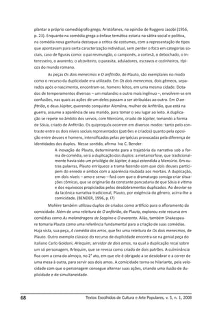 plantar o próprio comediógrafo grego, Aristófanes, na opinião de Ruggero Jacobi (1956,
p. 23). Enquanto na comédia grega a ênfase temática estaria na sátira social e política,
na comédia nova ganharia destaque a crítica de costumes, com a representação de tipos
que apontavam para certa caracterização individual, sem perder o foco em categorias sociais, caso de figuras como: o pai resmungão, o camponês, a cortesã, o debochado, o interesseiro, o avarento, o alcoviteiro, o parasita, aduladores, escravos e cozinheiros, típicos do mundo romano.
As peças Os dois menecmos e O anfitrião, de Plauto, são exemplares no modo
como o recurso da duplicidade era utilizado. Em Os dois menecmos, dois gêmeos, separados após o nascimento, encontram-se, homens feitos, em uma mesma cidade. Dotados de temperamentos diversos – um malandro e outro mais ingênuo –, envolvem-se em
confusões, nas quais as ações de um deles passam a ser atribuídas ao outro. Em O anfitrião, o deus Júpiter, querendo conquistar Alcmêna, mulher de Anfitrião, que está na
guerra, assume a aparência de seu marido, para tomar o seu lugar ao leito. A duplicação se repete no âmbito dos servos, com Mercúrio, criado de Júpiter, tomando a forma
de Sósia, criado de Anfitrião. Os quiproquós ocorrem em diversos modos: tanto pelo contraste entre os dois níveis sociais representados (patrões e criados) quanto pela oposição entre deuses e homens, intensificados pelas peripécias provocadas pela diferença de
identidades dos duplos. Nesse sentido, afirma Ivo C. Bender:
A inovação de Plauto, determinante para a trajetória da narrativa sob a forma de comédia, será a duplicação dos duplos: a metamorfose, que tradicionalmente havia sido um privilégio de Júpiter, é aqui estendida a Mercúrio. Em outras palavras, Plauto enriquece a trama fazendo com que dois deuses participem do enredo e ambos com a aparência roubada aos mortais. A duplicação,
em dois níveis – amo e servo – fará com que o dramaturgo consiga criar situações cômicas, que se originarão da constante pancadaria de que Sósia é vítima
e dos equívocos propiciados pelos desdobramentos duplicados. Ao desviar-se
da lacônica narrativa tradicional, Plauto, por exigência do gênero, acirra-lhe a
comicidade. (BENDER, 1996, p. l7)
Molière também utilizou duplos de criados como artifício para o afloramento da
comicidade. Além de uma releitura de O anfitrião, de Plauto, explorou este recurso em
comédias como As malandragens de Scapino e O avarento. Aliás, também Shakespeare tomaria Plauto como uma referência fundamental para a criação de suas comédias.
Haja vista, sua peça, A comédia dos erros, que fez uma releitura de Os dois menecmos, de
Plauto. Outro exemplo clássico do recurso de duplicidade encontra-se na genial peça do
italiano Carlo Goldoni, Arlequim, servidor de dois amos, na qual a duplicação recai sobre
um só personagem, Arlequim, que se reveza como criado de dois patrões. A culminância
fica com a cena do almoço, no 2° ato, em que ele é obrigado a se desdobrar e a correr de
uma mesa à outra, para servir aos dois amos. A comicidade torna-se hilariante, pela velocidade com que o personagem consegue alternar suas ações, criando uma ilusão de duplicidade e de simultaneidade.

68

Textos Escolhidos de Cultura e Arte Populares, v. 5, n. 1, 2008

 