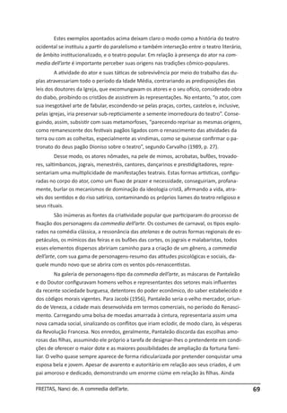 Estes exemplos apontados acima deixam claro o modo como a história do teatro
ocidental se instituiu a partir do paralelismo e também interseção entre o teatro literário,
de âmbito institucionalizado, e o teatro popular. Em relação à presença do ator na commedia dell’arte é importante perceber suas origens nas tradições cômico-populares.
A atividade do ator e suas táticas de sobrevivência por meio do trabalho das duplas atravessariam todo o período da Idade Média, contrariando as predisposições das
leis dos doutores da Igreja, que excomungavam os atores e o seu ofício, considerado obra
do diabo, proibindo os cristãos de assistirem às representações. No entanto, “o ator, com
sua inesgotável arte de fabular, escondendo-se pelas praças, cortes, castelos e, inclusive,
pelas igrejas, iria preservar sub-repticiamente a semente imorredoura do teatro”. Conseguindo, assim, subsistir com suas metamorfoses, “parecendo reprisar as mesmas origens,
como remanescente dos festivais pagãos ligados com o renascimento das atividades da
terra ou com as colheitas, especialmente as vindimas, como se quisesse confirmar o patronato do deus pagão Dioniso sobre o teatro”, segundo Carvalho (1989, p. 27).
Desse modo, os atores nômades, na pele de mimos, acrobatas, bufões, trovadores, saltimbancos, jograis, menestréis, cantores, dançarinos e prestidigitadores, representariam uma multiplicidade de manifestações teatrais. Estas formas artísticas, configuradas no corpo do ator, como um fluxo de prazer e necessidade, conseguiriam, profanamente, burlar os mecanismos de dominação da ideologia cristã, afirmando a vida, através dos sentidos e do riso satírico, contaminando os próprios liames do teatro religioso e
seus rituais.
São inúmeras as fontes da criatividade popular que participaram do processo de
fixação dos personagens da commedia dell’arte. Os costumes de carnaval, os tipos explorados na comédia clássica, a ressonância das atelanas e de outras formas regionais de espetáculos, os mímicos das feiras e os bufões das cortes, os jograis e malabaristas, todos
esses elementos dispersos abririam caminho para a criação de um gênero, a commedia
dell’arte, com sua gama de personagens-resumo das atitudes psicológicas e sociais, daquele mundo novo que se abrira com os ventos pós-renascentistas.
Na galeria de personagens-tipo da commedia dell’arte, as máscaras de Pantaleão
e do Doutor configuravam homens velhos e representantes dos setores mais influentes
da recente sociedade burguesa, detentores do poder econômico, do saber estabelecido e
dos códigos morais vigentes. Para Jacobi (1956), Pantaleão seria o velho mercador, oriundo de Veneza, a cidade mais desenvolvida em termos comerciais, no período do Renascimento. Carregando uma bolsa de moedas amarrada à cintura, representaria assim uma
nova camada social, sinalizando os conflitos que iriam eclodir, de modo claro, às vésperas
da Revolução Francesa. Nos enredos, geralmente, Pantaleão discorda das escolhas amorosas das filhas, assumindo ele próprio a tarefa de designar-lhes o pretendente em condições de oferecer o maior dote e as maiores possibilidades de ampliação da fortuna familiar. O velho quase sempre aparece de forma ridicularizada por pretender conquistar uma
esposa bela e jovem. Apesar de avarento e autoritário em relação aos seus criados, é um
pai amoroso e dedicado, demonstrando um enorme ciúme em relação às filhas. Ainda
FREITAS, Nanci de. A commedia dell’arte.

69

 
