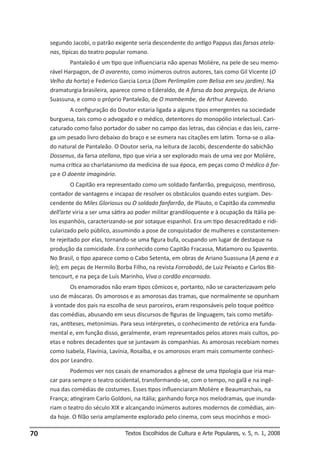 segundo Jacobi, o patrão exigente seria descendente do antigo Pappus das farsas atelanas, típicas do teatro popular romano.
Pantaleão é um tipo que influenciaria não apenas Molière, na pele de seu memorável Harpagon, de O avarento, como inúmeros outros autores, tais como Gil Vicente (O
Velho da horta) e Federico Garcia Lorca (Dom Perlimplim com Belisa em seu jardim). Na
dramaturgia brasileira, aparece como o Ederaldo, de A farsa da boa preguiça, de Ariano
Suassuna, e como o próprio Pantaleão, de O mambembe, de Arthur Azevedo.
A configuração do Doutor estaria ligada a alguns tipos emergentes na sociedade
burguesa, tais como o advogado e o médico, detentores do monopólio intelectual. Caricaturado como falso portador do saber no campo das letras, das ciências e das leis, carrega um pesado livro debaixo do braço e se esmera nas citações em latim. Torna-se o aliado natural de Pantaleão. O Doutor seria, na leitura de Jacobi, descendente do sabichão
Dossenus, da farsa atellana, tipo que viria a ser explorado mais de uma vez por Molière,
numa crítica ao charlatanismo da medicina de sua época, em peças como O médico à força e O doente imaginário.
O Capitão era representado como um soldado fanfarrão, preguiçoso, mentiroso,
contador de vantagens e incapaz de resolver os obstáculos quando estes surgiam. Descendente do Miles Gloriosus ou O soldado fanfarrão, de Plauto, o Capitão da commedia
dell’arte viria a ser uma sátira ao poder militar grandiloquente e à ocupação da Itália pelos espanhóis, caracterizando-se por sotaque espanhol. Era um tipo desacreditado e ridicularizado pelo público, assumindo a pose de conquistador de mulheres e constantemente rejeitado por elas, tornando-se uma figura bufa, ocupando um lugar de destaque na
produção da comicidade. Era conhecido como Capitão Fracassa, Matamoro ou Spavento.
No Brasil, o tipo aparece como o Cabo Setenta, em obras de Ariano Suassuna (A pena e a
lei); em peças de Hermilo Borba Filho, na revista Forrobodó, de Luiz Peixoto e Carlos Bittencourt, e na peça de Luís Marinho, Viva o cordão encarnado.
Os enamorados não eram tipos cômicos e, portanto, não se caracterizavam pelo
uso de máscaras. Os amorosos e as amorosas das tramas, que normalmente se opunham
à vontade dos pais na escolha de seus parceiros, eram responsáveis pelo toque poético
das comédias, abusando em seus discursos de figuras de linguagem, tais como metáforas, antíteses, metonímias. Para seus intérpretes, o conhecimento de retórica era fundamental e, em função disso, geralmente, eram representados pelos atores mais cultos, poetas e nobres decadentes que se juntavam às companhias. As amorosas recebiam nomes
como Isabela, Flavínia, Lavínia, Rosalba, e os amorosos eram mais comumente conhecidos por Leandro.
Podemos ver nos casais de enamorados a gênese de uma tipologia que iria marcar para sempre o teatro ocidental, transformando-se, com o tempo, no galã e na ingênua das comédias de costumes. Esses tipos influenciaram Molière e Beaumarchais, na
França; atingiram Carlo Goldoni, na Itália; ganhando força nos melodramas, que inundariam o teatro do século XIX e alcançando inúmeros autores modernos de comédias, ainda hoje. O filão seria amplamente explorado pelo cinema, com seus mocinhos e moci-

70

Textos Escolhidos de Cultura e Arte Populares, v. 5, n. 1, 2008

 