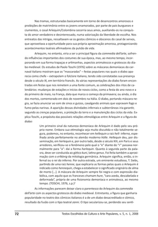 Nas tramas, estruturadas basicamente em torno de desencontros amorosos e
proibições de matrimônio entre os jovens enamorados, por parte de pais burgueses e
ciumentos, o casal Arlequim/Colombina socorria seus amos, auxiliando-os na conquista do amor verdadeiro e desinteressado, numa valorização da liberdade de escolha. Nos
entreatos das intrigas, ressaltavam-se os gestos cômicos e obscenos do casal de servos,
que aproveitava a oportunidade para sua própria aproximação amorosa, protagonizando
acontecimentos teatrais afirmadores da pulsão de vida.
Arlequim, no entanto, viria a ser a principal figura da commedia dell’arte, sofrendo influências importantes dos costumes de sua época, mas, ao mesmo tempo, incorporando em sua forma trapaças e artimanhas, aspectos animalescos e grotescos do diabo medieval. Os estudos de Paolo Toschi (1976) sobre as máscaras demoníacas do carnaval italiano mostram que as “mascaradas” – festas populares nas quais o diabo aparecia como chefe – extrapolam o folclore italiano, tendo sido constatadas sua presença
desde o século IX, em território francês. As várias representações do diabo foram encontradas em festas que nos remetem a uma fonte comum, as celebrações dos ritos de calendários: mudanças de estações e inícios de novos ciclos, como a festa do ano novo e a
do primeiro de maio, na França, data que marca o começo da primavera; ou ainda, o dia
dos mortos, comemorado em dois de novembro na Itália. O diabo, portando máscara negra, se fazia anunciar ao som de sinos e guizos, cavalgando animais que sopravam fogo e
fumo pelas narinas. A aparição dessas divindades infernais e subterrâneas iria garantir,
segundo as crenças populares, a proteção da terra e a manutenção dos ciclos da vida. Explica Toschi, a propósito das possíveis relações etimológicas entre Arlequim e a figura do
diabo:
Um primeiro sinal da natureza demoníaca de Arlequim é dado pelo seu próprio nome. Embora sua etimologia seja muito discutida e não totalmente segura, podemos, no entanto, reconhecer em hellequin a raiz hell- inferno, espelhada ainda perfeitamente no alemão moderno hölle. Hellequin deu, por disseminação, em herlequin e, por outro lado, desde o século XIII, em Paris e seus
arredores, verificou-se o fenômeno pelo qual o “e” diante do “r” passava normalmente para “a”: daí a forma harlequin. Quanto à segunda parte da palavra, deve ser conduzida ao gótico kuni, latino genus. Foi feita também a aproximação com o erlkönig da mitologia germânica. Arlequim significa, então, o infernal ou o rei do inferno. Por outra estrada, um eminente estudioso, T. Siebs,
partindo de uma raiz henne, que explicaria as formas pelas quais o Arlequim é
indicado como hennequin, chega a estabelecer o significado originário de alma
de morto [...]. A máscara de Arlequim sempre foi negra e com expressão diabólica, com aquilo que os franceses chamam hure, “cara azeda, descabelada e
deformada”, própria de uma fisionomia demoníaca e animalesca, ao mesmo
tempo. (TOSCHI, 1976, s.p.)2
As informações parecem deixar claro o parentesco do Arlequim da commedia
dell’arte com os aspectos grotescos do diabo medieval. Entretanto, a figura que ganharia
popularidade no teatro dos cômicos italianos é a de um diabo desacreditado e cômico,
resultado da fusão com o tipo teatral zanni. O tipo secularizou-se, perdendo seu senti-

72

Textos Escolhidos de Cultura e Arte Populares, v. 5, n. 1, 2008

 