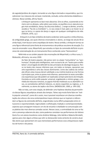 do sagrado/profano de origem, tornando-se uma figura laicizada e esquemática, que iria
sobreviver nas máscaras de carnaval, mantendo, contudo, certos elementos diabólicos e
cômicos. Nesse sentido, afirma Toschi:
o Arlequim apresenta os lazzi mais obscenos. Gira os olhos, surpreende os homens com os abraços, salta sobre suas costas, se equilibra no ar, executa os jogos mais acrobáticos, dança, faz discursos bobos [...] range os dentes, arranha,
assobia e “faz do cu trombeta” [...] o seu corpo é mais apto a se mover no ar
que na terra; e o passo de dança o segue em qualquer contingência da vida.
(TOSCHI, 1976, s.p.)
Arlequim é um tipo simbólico do teatro ocidental, tanto quanto o mítico Dioniso,
da antiguidade grega, aos quais diversos encenadores e atores, ao longo do século XX (e
ainda hoje), iriam buscar como arquétipos do teatro. Nesse sentido, o Arlequim tornou-se
uma figura referencial como fonte de ensinamentos e de práticas seculares de atuação. É o
caso do encenador russo, Meyerhold, que estudou os tipos da commedia dell’arte no processo de sistematização de um treinamento físico conhecido como “biomecânica”.
Referindo-se ao caráter popular das encenações de Meyerhold, o crítico russo, S.
Mokoulski, afirmaria, nos anos 1930:
Ao falar de teatro popular, não penso nem na utopia “comunitária” ou “panhumana”, forjada pela intelligentsia, nem na teoria de um “teatro para analfabetos”, encarregada de defendê-los dos princípios da ideologia burguesa. Penso no teatro das massas inferiores que, em todos os tempos, opuseram sua
arte espontânea à arte das classes dominantes. Livres das cadeias da civilização oficial, estas massas deram satisfação a seu instinto teatral ao criar formas
e princípios que, entre os povos mais diversos, apresentam às vezes coincidências espantosas que não podem ser explicadas sempre pela teoria da imitação.
Constata-se certo estilo popular universal, englobando o mímico grego, a comédia de máscaras romanas, os jograis-histrião medievais ou os skomokhi russos, os comediantes dell’arte italianos, os atores espanhóis ou ingleses, e, finalmente, os atores do Japão e da China. (MOKOULSKI, 1969, p. 149-150).
Não se trata, com esta citação, de defender uma hipótese idealista da permanência dessas figuras arquetípicas através dos tempos. Talvez seja muito forte falar em “estilo popular universal”, como diz o autor, mas é possível reconhecer em diversas manifestações da cultura e da cena contemporânea traços cômicos que se inspiram e referendam as figuras da commedia dell’arte, engendradas numa difícil justaposição entre virtuosismo e espontaneidade; ingenuidade e sofisticação; tradição e contemporaneidade;
aspectos que conseguem instaurar um elo de encanto e vitalidade na comunicação com
as plateias das mais diversas camadas sociais. Nesses casos, a centralidade da cena se faz
com a presença soberana do ator, como podemos constatar nas performances do italiano
Dario Fo e em atores brasileiros como Antônio Nóbrega, Júlio Adrião e Roberto Birindelli,
apenas para citar alguns artistas que vêm se destacando nesta vertente do cenário atual.
São atores que apresentam em suas memoráveis performances ecos arlequinescos repletos de humor e de poesia.

FREITAS, Nanci de. A commedia dell’arte.

73

 