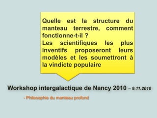 Workshop intergalactique de Nancy 2010 – 9.11.2010
- Philosophie du manteau profond
Quelle est la structure du
manteau terrestre, comment
fonctionne-t-il ?
Les scientifiques les plus
inventifs proposeront leurs
modèles et les soumettront à
la vindicte populaire
 