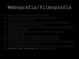 Webografia/Filmografia
• http://en.wikipedia.org/wiki/Nan_Goldin
• http://www.icaboston.org/exhibitions/permanent-
collection/artists/goldin/
• http://www.telegraph.co.uk/culture/photography/5648658/Nan-
Goldin-unafraid-of-the-dark.html
• http://www.americansuburbx.com/2009/08/theory-being-nan-goldin-
david-rimanelli.html
• http://natspurplefish.blogspot.com/2007/08/nan-goldin-
photography.html
• http://photo.net/leica-rangefinders-forum/00NWQC
• http://photo.net/leica-rangefinders-forum/00IhOq
• http://www.amateurphotographer.co.uk/news/elton_john_reveals_ph
oto_collection_news_137110.html
• Http://www.ephotozine.com/article/Nan-Goldin-photo-cleared-7076
• High Art, 1998, realizado por Lisa Cholodenko
 