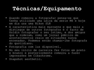 Técnicas/Equipamento
• Quando começou a fotografar pensa-se que
tenha utilizado uma Leica da serie M6 e hoje
em dia usa uma Nikon SLR
• A característica mais marcante e que mais a
distingue de outros fotógrafos é o facto de
Goldin fotografar o seu intimo, e dos amigos
que a rodeiam, como um jornal público de
acontecimentos reais em situações nunca
encenadas. Podemos então chamar-lhe fotografa
do quotidiano.
• Fotografia com luz disponível.
• No seu inicio de carreira fez fotos em preto
e branco e posteriormente começou a fazer
impressões em Cibachrome.
• Snapshot aesthetic.
 