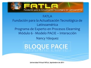 Bloque Pacie  FATLAFundación para la Actualización Tecnológica de LatinoaméricaPrograma de Experto en Procesos ElearningMódulo 6 - Modelo PACIE – Interacción Nancy Vásquez Universidad Virtual FATLA, Septiembrede 2011 