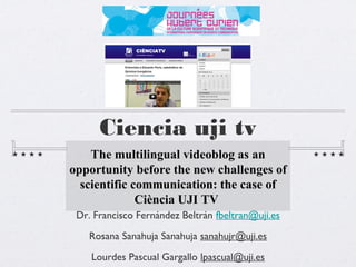 Ciencia uji tv
    The multilingual videoblog as an
opportunity before the new challenges of
  scientific communication: the case of
              Ciència UJI TV
 Dr. Francisco Fernández Beltrán fbeltran@uji.es
    Rosana Sanahuja Sanahuja sanahujr@uji.es

    Lourdes Pascual Gargallo lpascual@uji.es
 